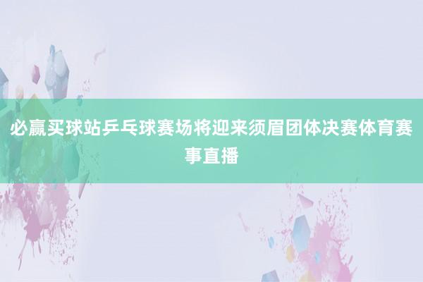 必赢买球站乒乓球赛场将迎来须眉团体决赛体育赛事直播