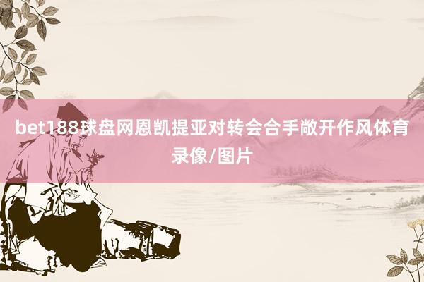 bet188球盘网恩凯提亚对转会合手敞开作风体育录像/图片