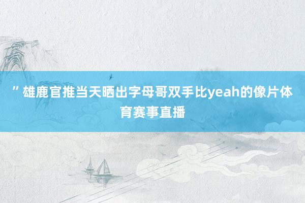 ”雄鹿官推当天晒出字母哥双手比yeah的像片体育赛事直播
