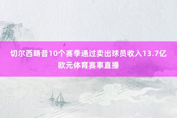 切尔西畴昔10个赛季通过卖出球员收入13.7亿欧元体育赛事直播