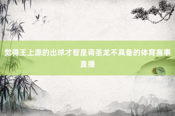 觉得王上源的出球才智是蒋圣龙不具备的体育赛事直播