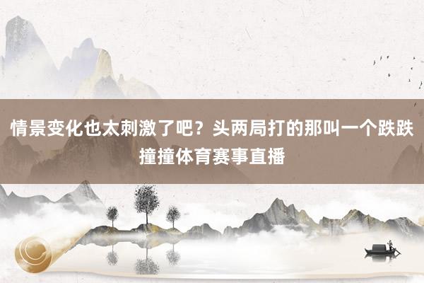 情景变化也太刺激了吧？头两局打的那叫一个跌跌撞撞体育赛事直播