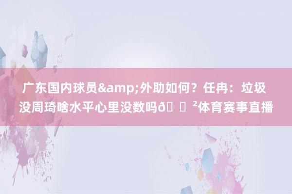 广东国内球员&外助如何？任冉：垃圾 没周琦啥水平心里没数吗😲体育赛事直播