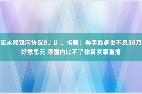 崔永熙双向协议👀杨毅：得手最多也不及30万好意思元 跟国内比不了体育赛事直播