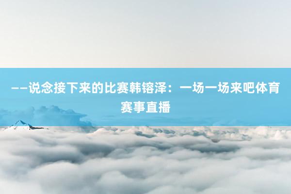 ——说念接下来的比赛韩镕泽：一场一场来吧体育赛事直播