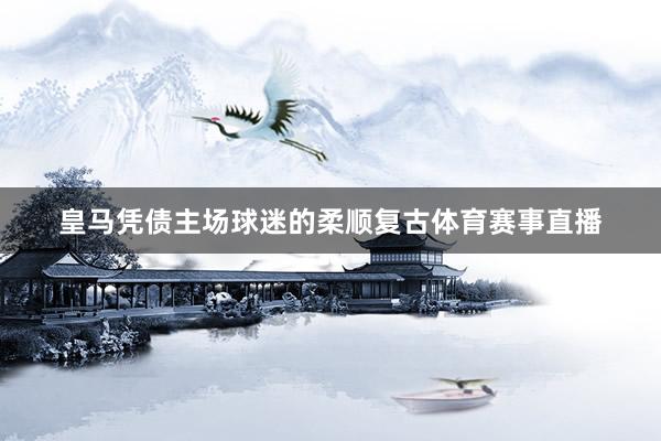 皇马凭债主场球迷的柔顺复古体育赛事直播
