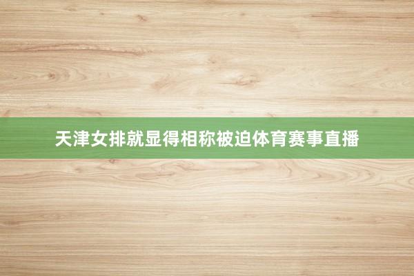 天津女排就显得相称被迫体育赛事直播
