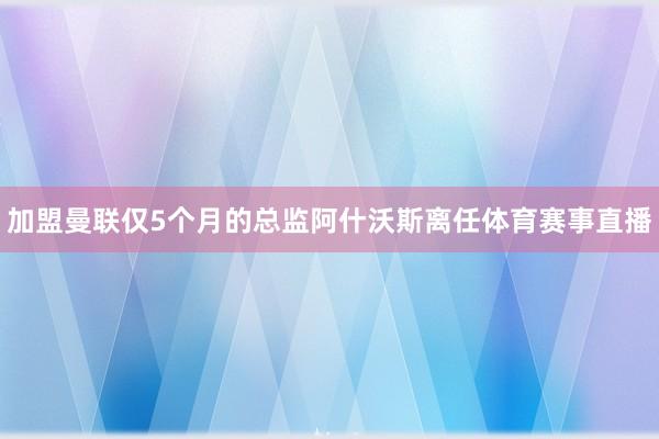 加盟曼联仅5个月的总监阿什沃斯离任体育赛事直播