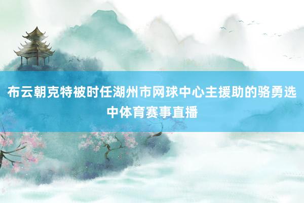 布云朝克特被时任湖州市网球中心主援助的骆勇选中体育赛事直播