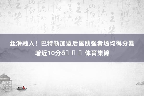 丝滑融入！巴特勒加盟后匡助强者场均得分暴增近10分😍体育集锦