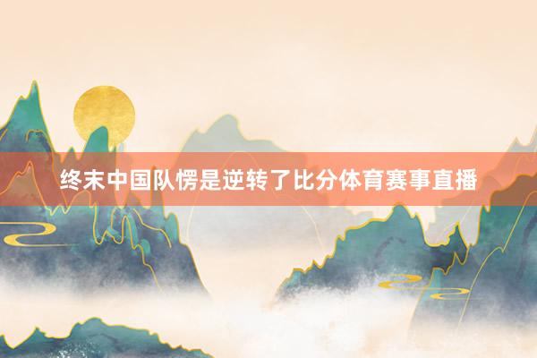 终末中国队愣是逆转了比分体育赛事直播